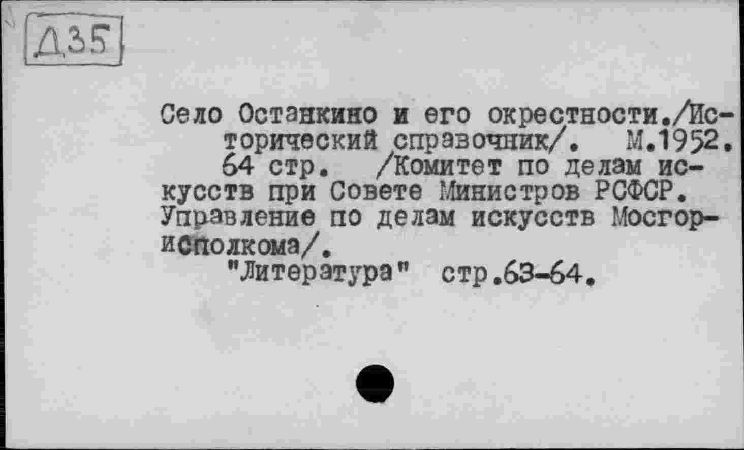 ﻿дз?
Село Останкино и его окрестности./Исторический справочник/. М.1952. 64 стр. /Комитет по делам искусств при Совете Министров РСФСР. Управление по делам искусств Мосгор-и С по лк ома/.
"Литература" стр.63-64.